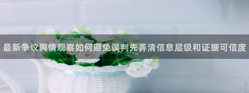 吃瓜网官网：最新争议舆情观察如何避免误判先弄清信息层级和证据可信度